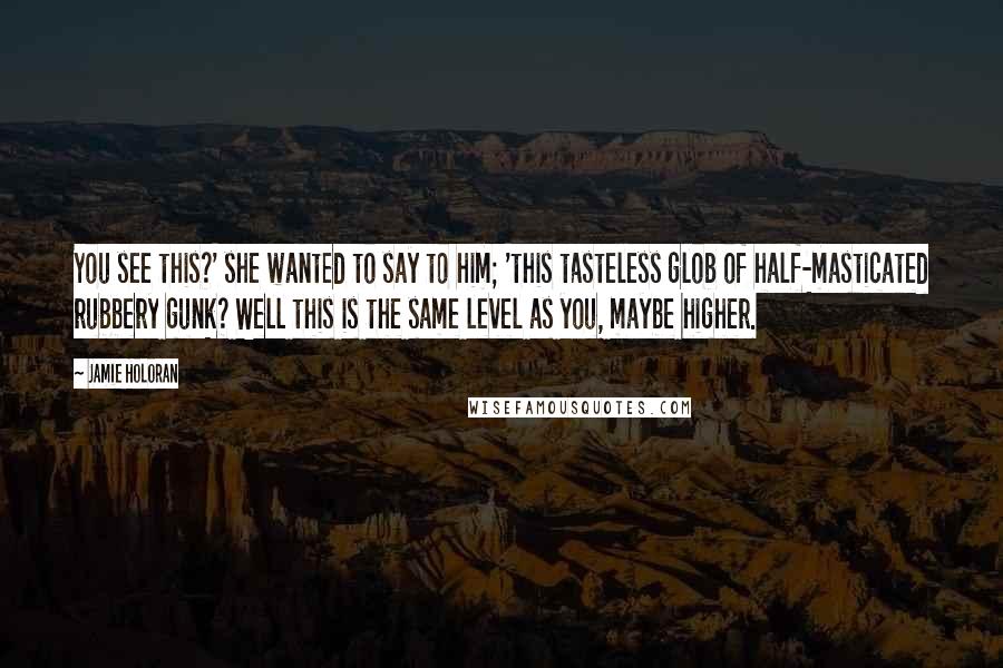 Jamie Holoran Quotes: You see this?' she wanted to say to him; 'this tasteless glob of half-masticated rubbery gunk? Well this is the same level as you, maybe higher.