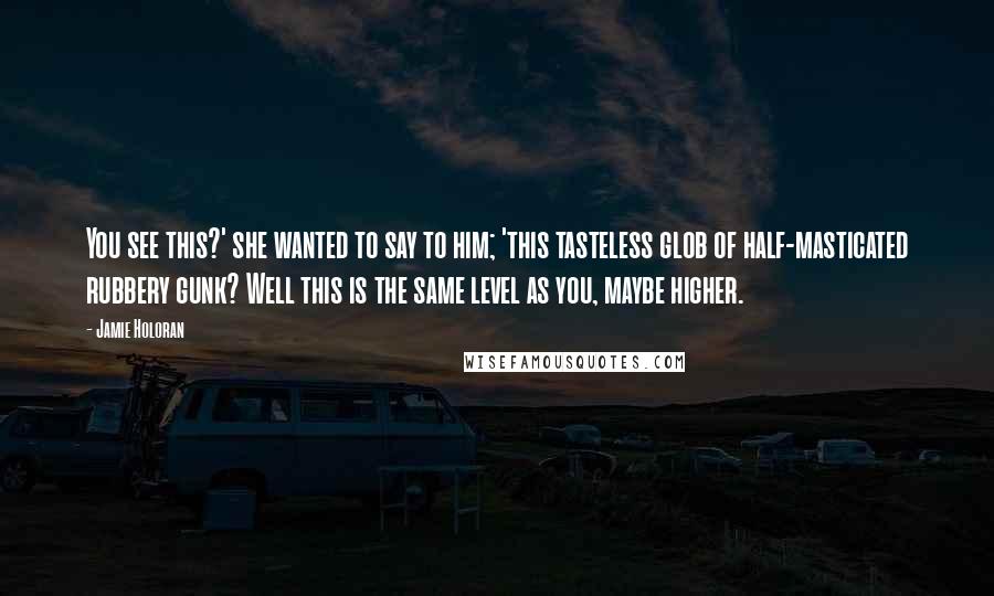 Jamie Holoran Quotes: You see this?' she wanted to say to him; 'this tasteless glob of half-masticated rubbery gunk? Well this is the same level as you, maybe higher.