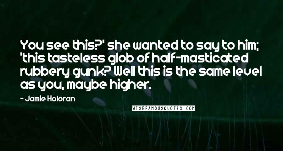 Jamie Holoran Quotes: You see this?' she wanted to say to him; 'this tasteless glob of half-masticated rubbery gunk? Well this is the same level as you, maybe higher.