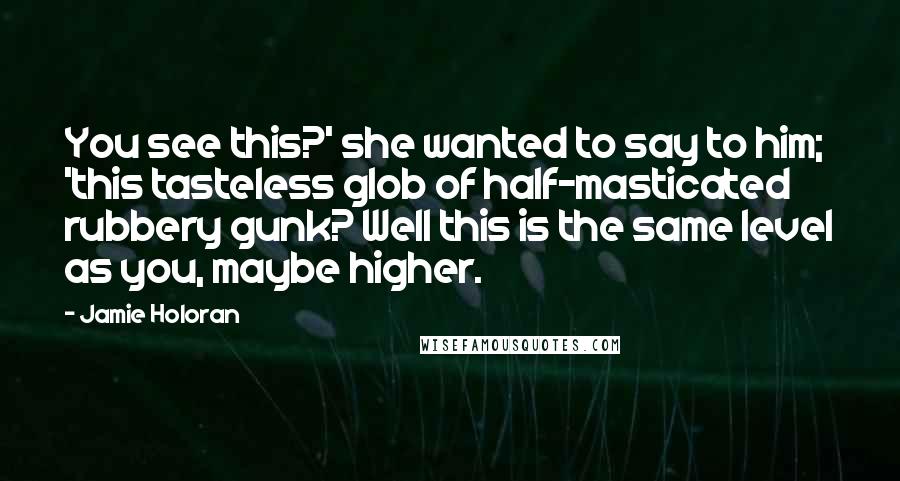 Jamie Holoran Quotes: You see this?' she wanted to say to him; 'this tasteless glob of half-masticated rubbery gunk? Well this is the same level as you, maybe higher.