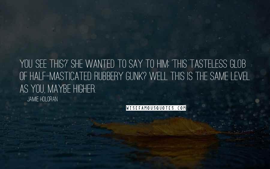 Jamie Holoran Quotes: You see this?' she wanted to say to him; 'this tasteless glob of half-masticated rubbery gunk? Well this is the same level as you, maybe higher.