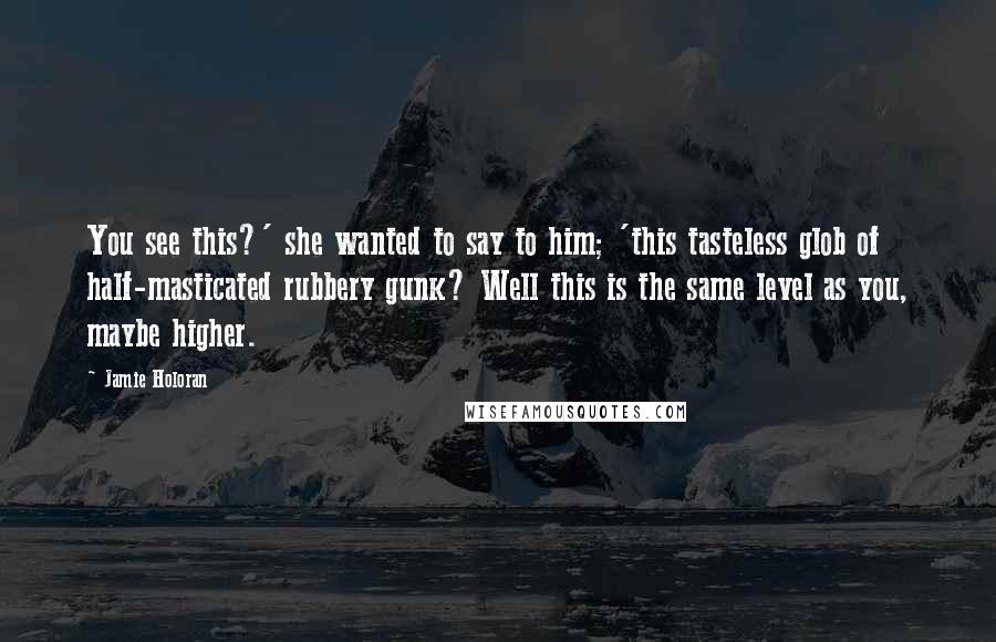 Jamie Holoran Quotes: You see this?' she wanted to say to him; 'this tasteless glob of half-masticated rubbery gunk? Well this is the same level as you, maybe higher.