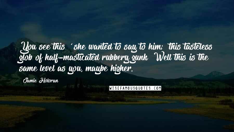 Jamie Holoran Quotes: You see this?' she wanted to say to him; 'this tasteless glob of half-masticated rubbery gunk? Well this is the same level as you, maybe higher.