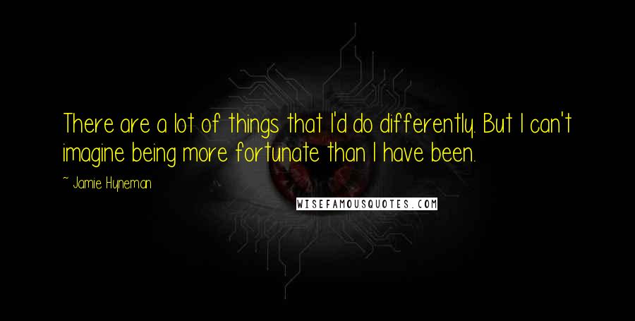 Jamie Hyneman Quotes: There are a lot of things that I'd do differently. But I can't imagine being more fortunate than I have been.