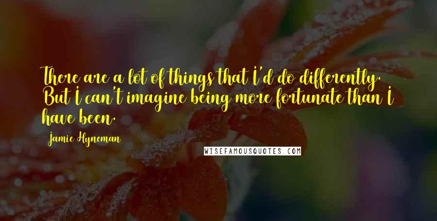 Jamie Hyneman Quotes: There are a lot of things that I'd do differently. But I can't imagine being more fortunate than I have been.