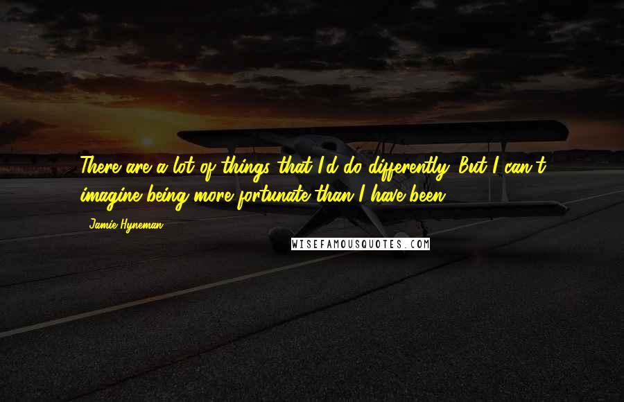Jamie Hyneman Quotes: There are a lot of things that I'd do differently. But I can't imagine being more fortunate than I have been.