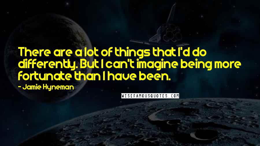 Jamie Hyneman Quotes: There are a lot of things that I'd do differently. But I can't imagine being more fortunate than I have been.