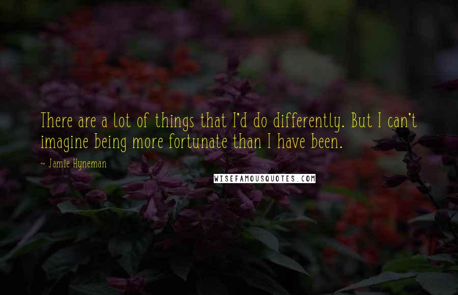 Jamie Hyneman Quotes: There are a lot of things that I'd do differently. But I can't imagine being more fortunate than I have been.