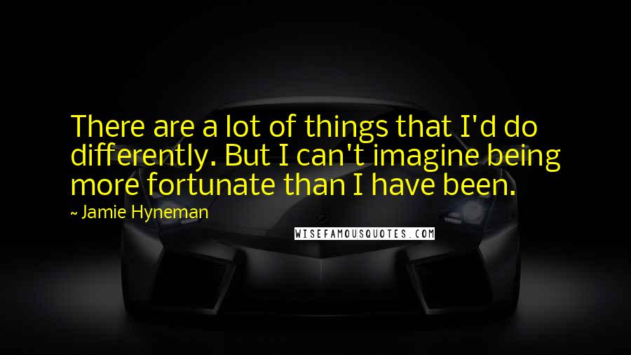 Jamie Hyneman Quotes: There are a lot of things that I'd do differently. But I can't imagine being more fortunate than I have been.