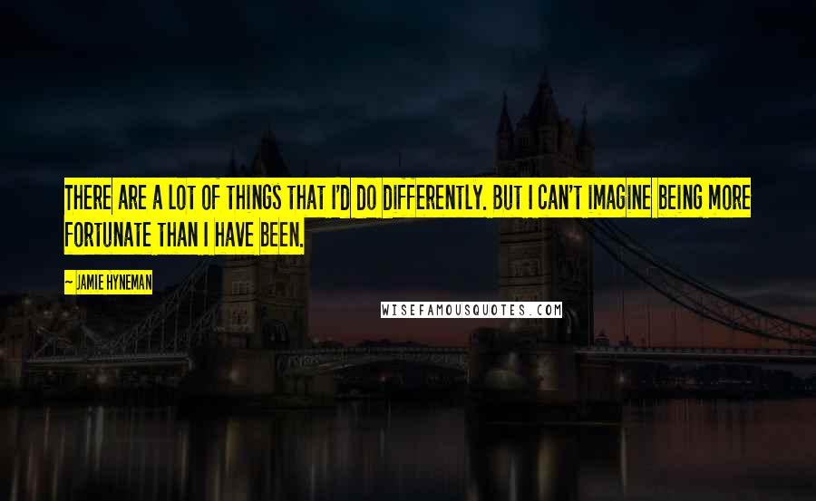 Jamie Hyneman Quotes: There are a lot of things that I'd do differently. But I can't imagine being more fortunate than I have been.