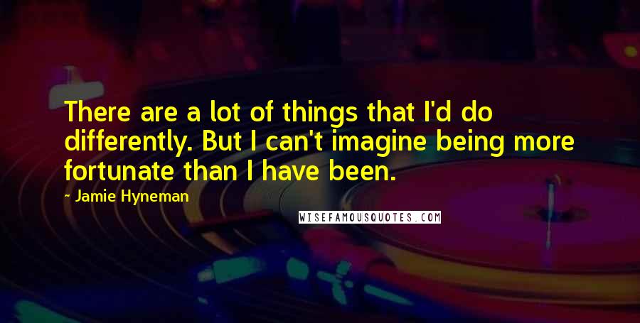 Jamie Hyneman Quotes: There are a lot of things that I'd do differently. But I can't imagine being more fortunate than I have been.