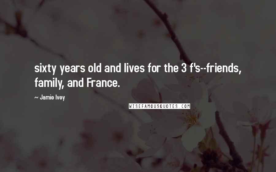 Jamie Ivey Quotes: sixty years old and lives for the 3 f's--friends, family, and France.