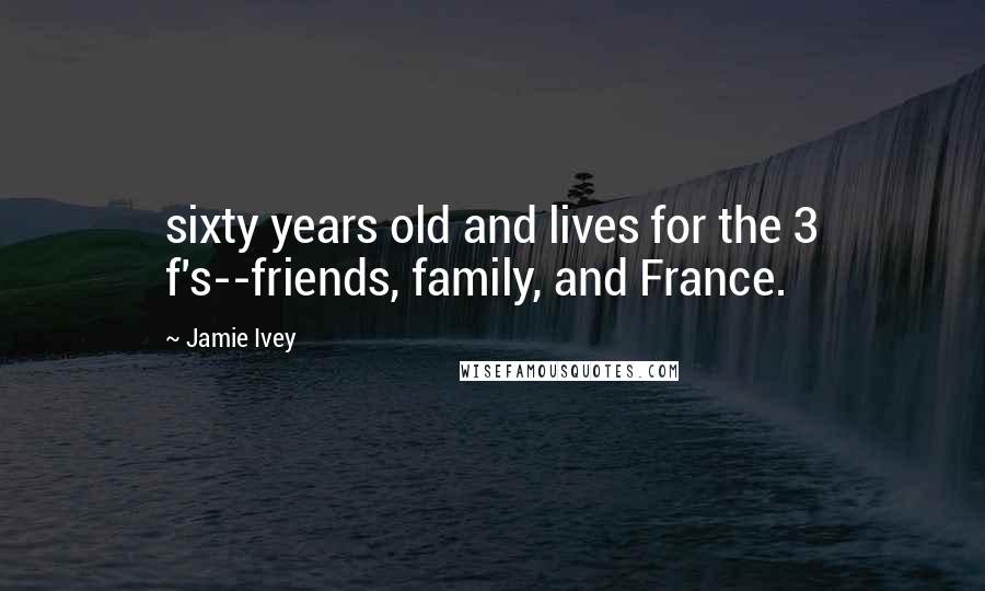 Jamie Ivey Quotes: sixty years old and lives for the 3 f's--friends, family, and France.
