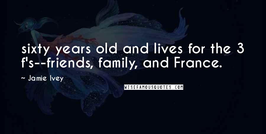 Jamie Ivey Quotes: sixty years old and lives for the 3 f's--friends, family, and France.
