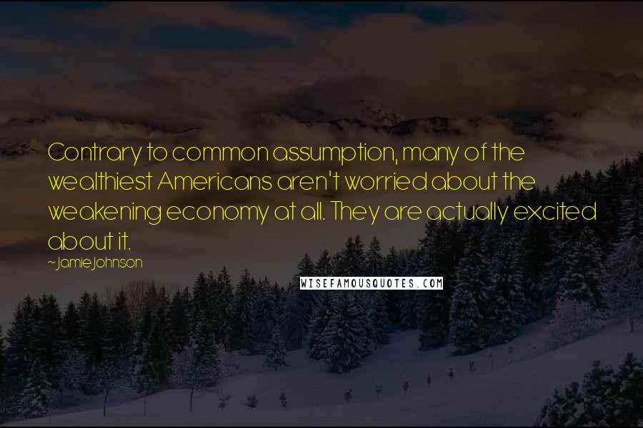 Jamie Johnson Quotes: Contrary to common assumption, many of the wealthiest Americans aren't worried about the weakening economy at all. They are actually excited about it.