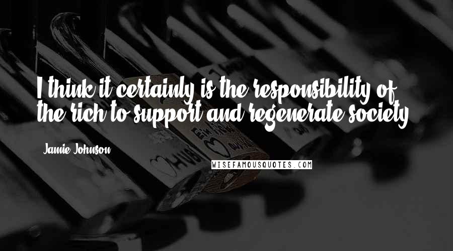 Jamie Johnson Quotes: I think it certainly is the responsibility of the rich to support and regenerate society.