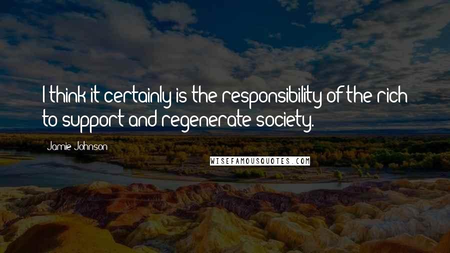 Jamie Johnson Quotes: I think it certainly is the responsibility of the rich to support and regenerate society.