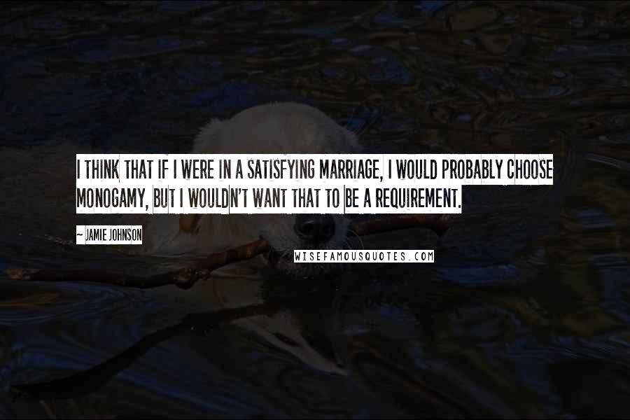 Jamie Johnson Quotes: I think that if I were in a satisfying marriage, I would probably choose monogamy, but I wouldn't want that to be a requirement.