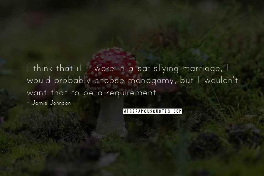 Jamie Johnson Quotes: I think that if I were in a satisfying marriage, I would probably choose monogamy, but I wouldn't want that to be a requirement.