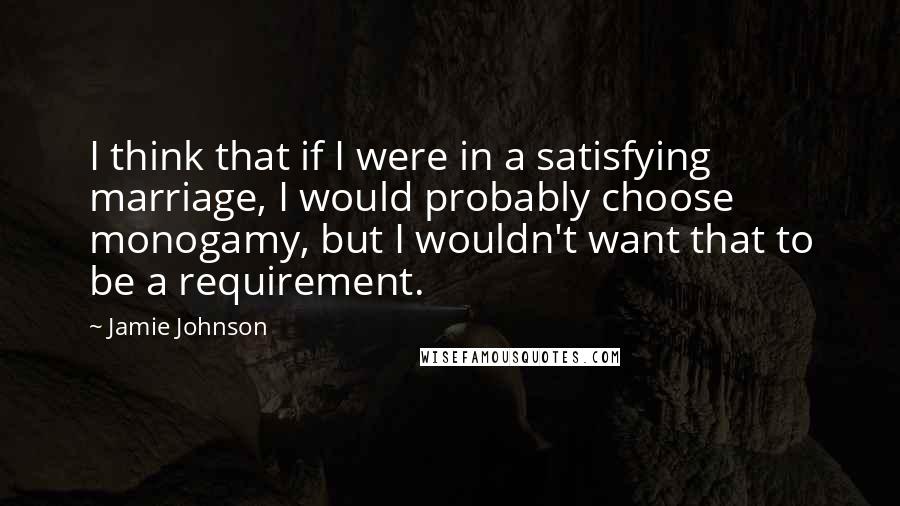 Jamie Johnson Quotes: I think that if I were in a satisfying marriage, I would probably choose monogamy, but I wouldn't want that to be a requirement.