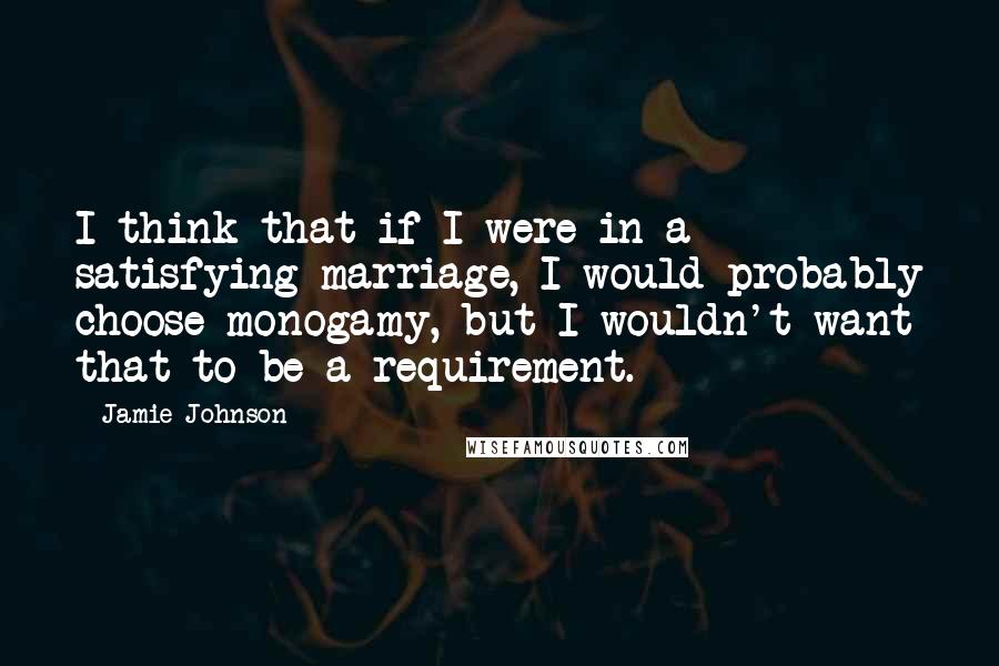 Jamie Johnson Quotes: I think that if I were in a satisfying marriage, I would probably choose monogamy, but I wouldn't want that to be a requirement.