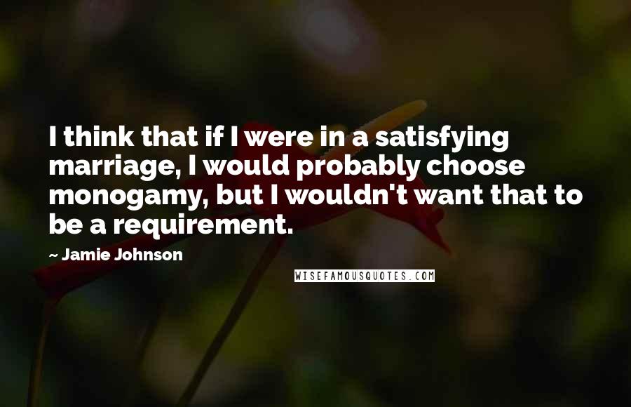 Jamie Johnson Quotes: I think that if I were in a satisfying marriage, I would probably choose monogamy, but I wouldn't want that to be a requirement.