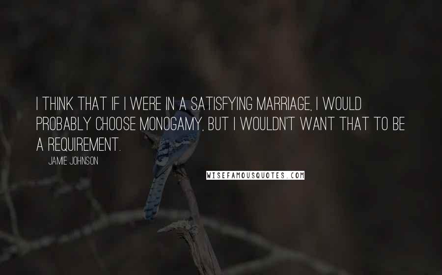 Jamie Johnson Quotes: I think that if I were in a satisfying marriage, I would probably choose monogamy, but I wouldn't want that to be a requirement.