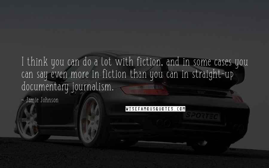 Jamie Johnson Quotes: I think you can do a lot with fiction, and in some cases you can say even more in fiction than you can in straight-up documentary journalism.