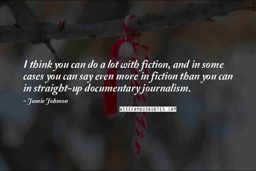 Jamie Johnson Quotes: I think you can do a lot with fiction, and in some cases you can say even more in fiction than you can in straight-up documentary journalism.