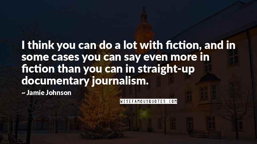 Jamie Johnson Quotes: I think you can do a lot with fiction, and in some cases you can say even more in fiction than you can in straight-up documentary journalism.