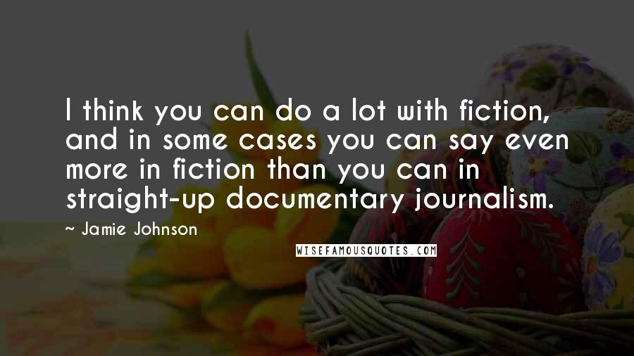 Jamie Johnson Quotes: I think you can do a lot with fiction, and in some cases you can say even more in fiction than you can in straight-up documentary journalism.