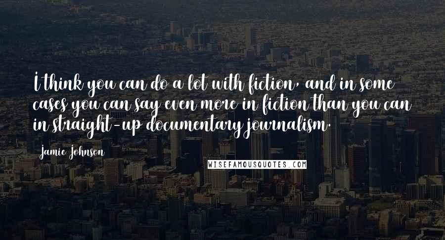 Jamie Johnson Quotes: I think you can do a lot with fiction, and in some cases you can say even more in fiction than you can in straight-up documentary journalism.