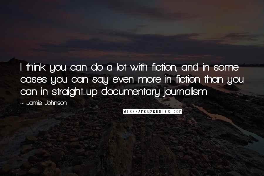 Jamie Johnson Quotes: I think you can do a lot with fiction, and in some cases you can say even more in fiction than you can in straight-up documentary journalism.