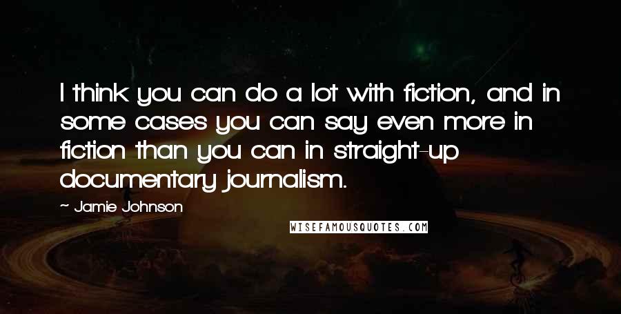 Jamie Johnson Quotes: I think you can do a lot with fiction, and in some cases you can say even more in fiction than you can in straight-up documentary journalism.