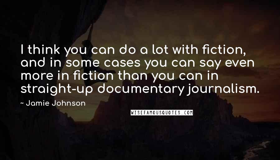 Jamie Johnson Quotes: I think you can do a lot with fiction, and in some cases you can say even more in fiction than you can in straight-up documentary journalism.