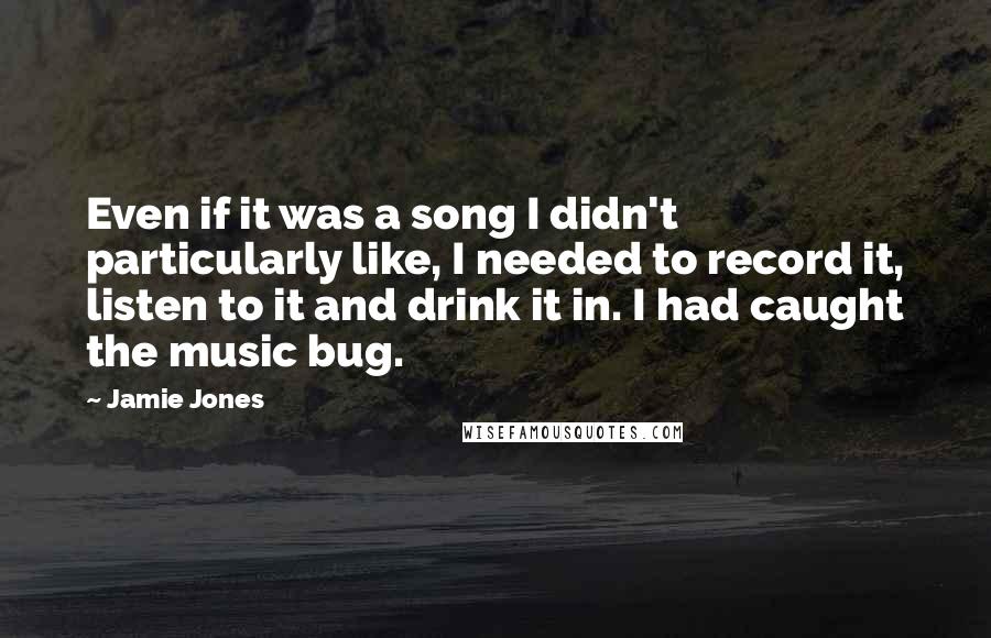 Jamie Jones Quotes: Even if it was a song I didn't particularly like, I needed to record it, listen to it and drink it in. I had caught the music bug.