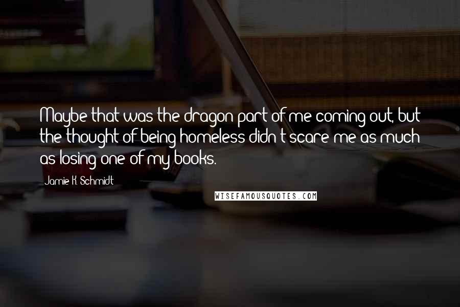 Jamie K. Schmidt Quotes: Maybe that was the dragon part of me coming out, but the thought of being homeless didn't scare me as much as losing one of my books.