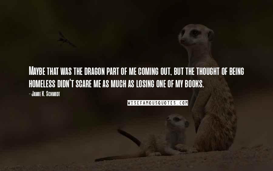 Jamie K. Schmidt Quotes: Maybe that was the dragon part of me coming out, but the thought of being homeless didn't scare me as much as losing one of my books.