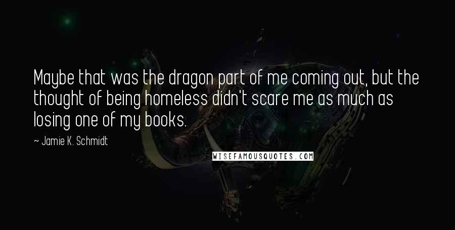 Jamie K. Schmidt Quotes: Maybe that was the dragon part of me coming out, but the thought of being homeless didn't scare me as much as losing one of my books.