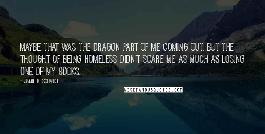 Jamie K. Schmidt Quotes: Maybe that was the dragon part of me coming out, but the thought of being homeless didn't scare me as much as losing one of my books.