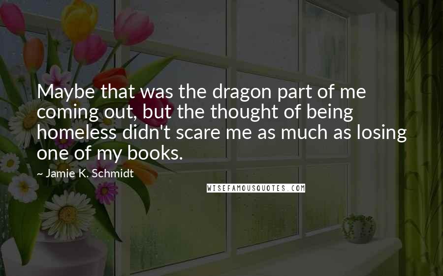 Jamie K. Schmidt Quotes: Maybe that was the dragon part of me coming out, but the thought of being homeless didn't scare me as much as losing one of my books.