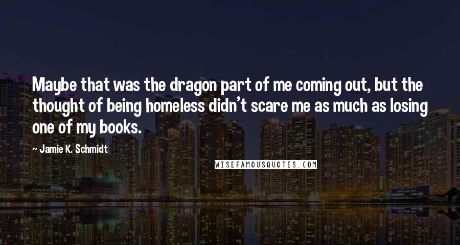 Jamie K. Schmidt Quotes: Maybe that was the dragon part of me coming out, but the thought of being homeless didn't scare me as much as losing one of my books.