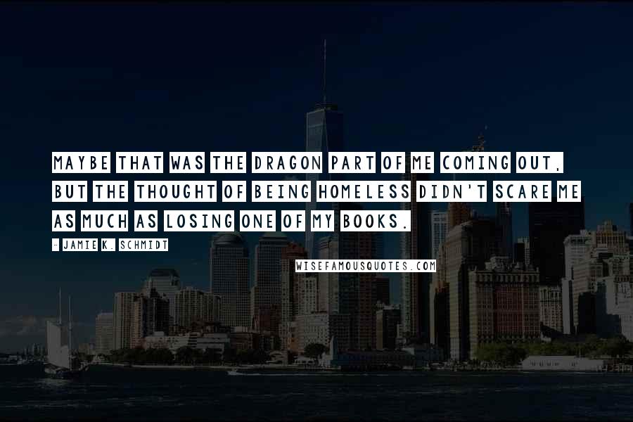 Jamie K. Schmidt Quotes: Maybe that was the dragon part of me coming out, but the thought of being homeless didn't scare me as much as losing one of my books.