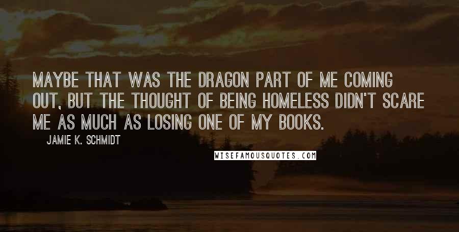 Jamie K. Schmidt Quotes: Maybe that was the dragon part of me coming out, but the thought of being homeless didn't scare me as much as losing one of my books.