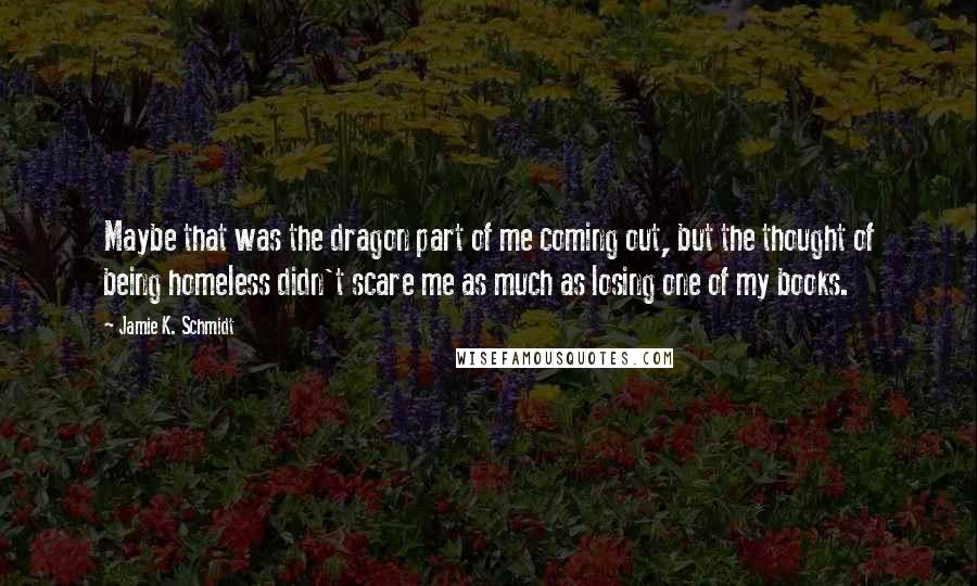 Jamie K. Schmidt Quotes: Maybe that was the dragon part of me coming out, but the thought of being homeless didn't scare me as much as losing one of my books.