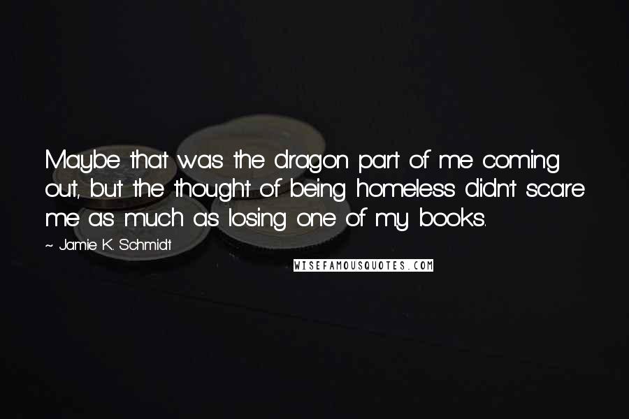 Jamie K. Schmidt Quotes: Maybe that was the dragon part of me coming out, but the thought of being homeless didn't scare me as much as losing one of my books.