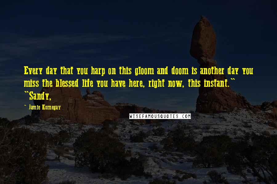 Jamie Kornegay Quotes: Every day that you harp on this gloom and doom is another day you miss the blessed life you have here, right now, this instant." "Sandy,