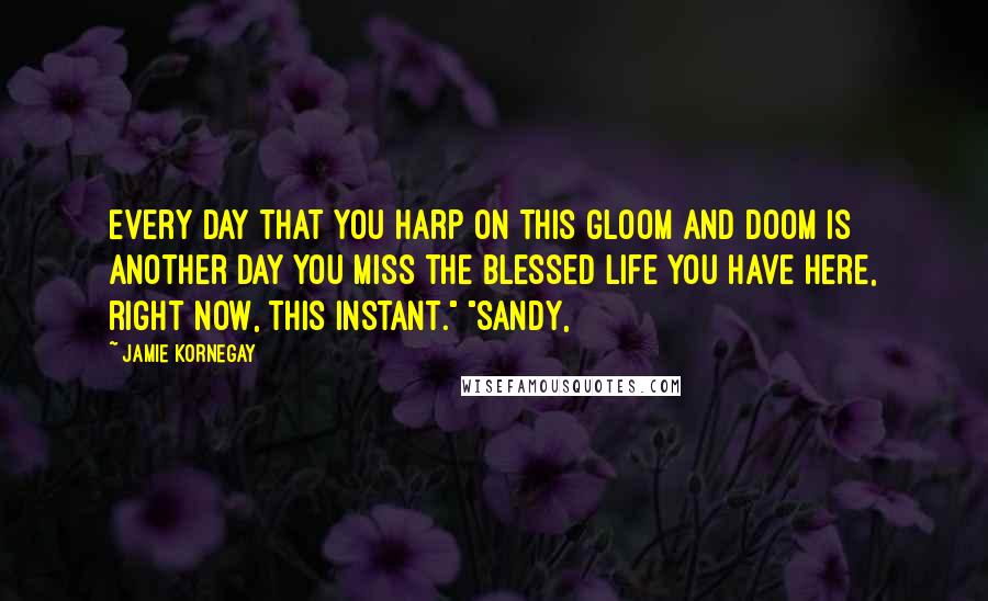 Jamie Kornegay Quotes: Every day that you harp on this gloom and doom is another day you miss the blessed life you have here, right now, this instant." "Sandy,