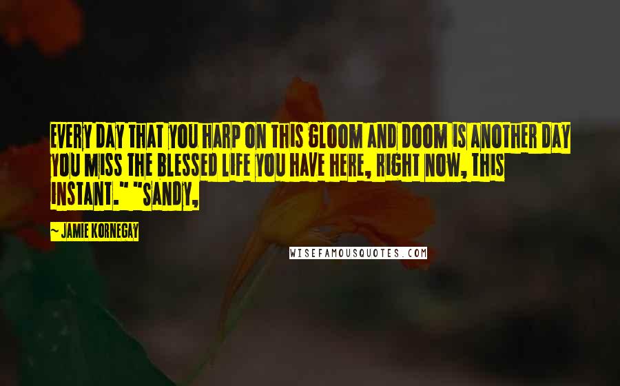 Jamie Kornegay Quotes: Every day that you harp on this gloom and doom is another day you miss the blessed life you have here, right now, this instant." "Sandy,