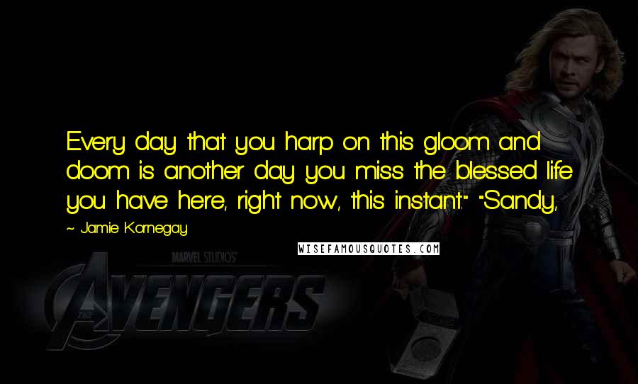 Jamie Kornegay Quotes: Every day that you harp on this gloom and doom is another day you miss the blessed life you have here, right now, this instant." "Sandy,